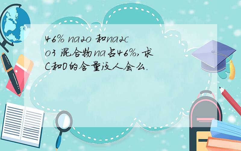 46% na2o 和na2co3 混合物na占46%,求C和O的含量没人会么.