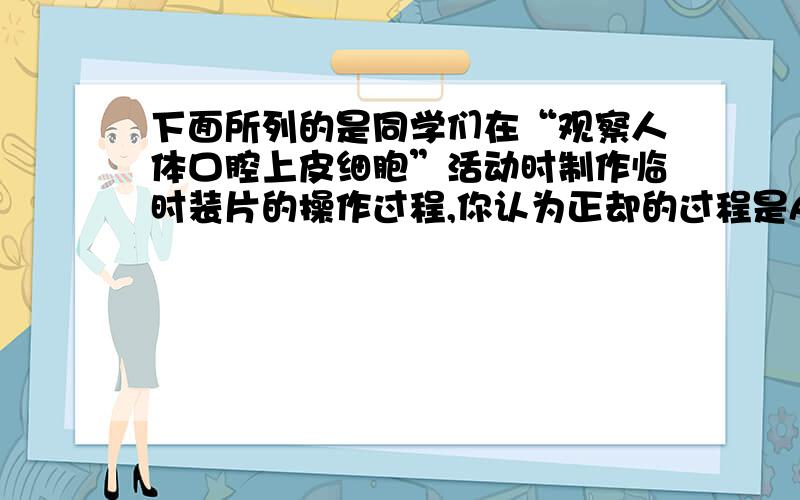 下面所列的是同学们在“观察人体口腔上皮细胞”活动时制作临时装片的操作过程,你认为正却的过程是A净片----取材-----展平-----盖片----观察B净片----滴水----取材----盖片----观察C净片----滴水-