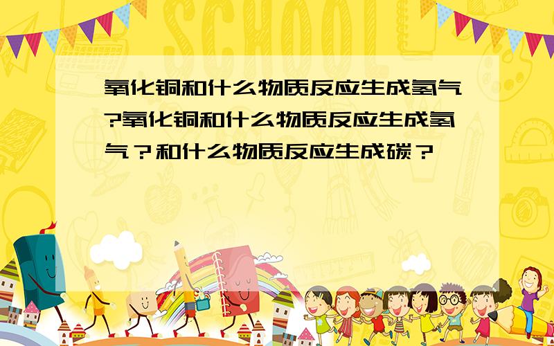 氧化铜和什么物质反应生成氢气?氧化铜和什么物质反应生成氢气？和什么物质反应生成碳？