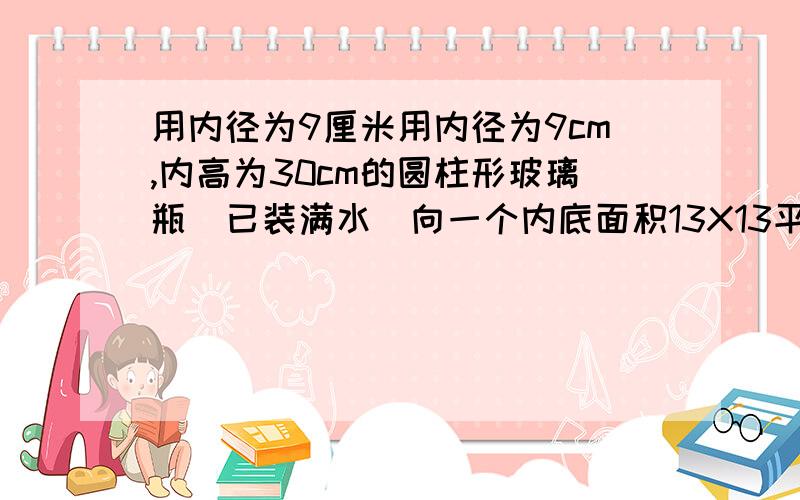 用内径为9厘米用内径为9cm,内高为30cm的圆柱形玻璃瓶(已装满水)向一个内底面积13X13平方cm用内径为9cm,内高为30cm的圆柱形玻璃瓶(已装满水)向一个内底面积13X13平方cm,内高为8厘米的长方体铁盒