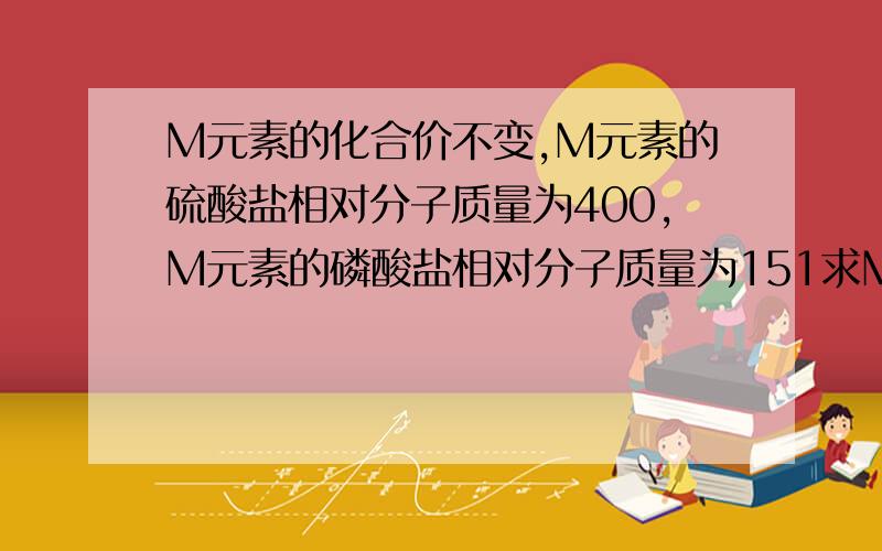 M元素的化合价不变,M元素的硫酸盐相对分子质量为400,M元素的磷酸盐相对分子质量为151求M元素的化合价的值和相对原子质量