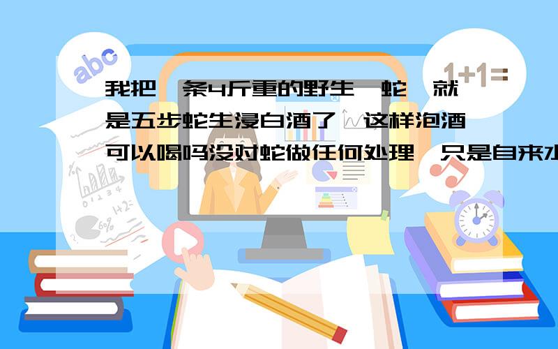 我把一条4斤重的野生蕲蛇,就是五步蛇生浸白酒了,这样泡酒可以喝吗没对蛇做任何处理,只是自来水冲洗下,白酒是高粱烧出来的,大概60度左右的,泡了30斤