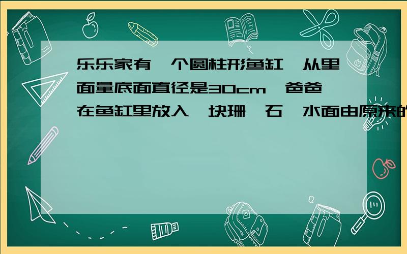 乐乐家有一个圆柱形鱼缸,从里面量底面直径是30cm,爸爸在鱼缸里放入一块珊瑚石,水面由原来的28cm升到31cm问珊瑚石的体积是多少