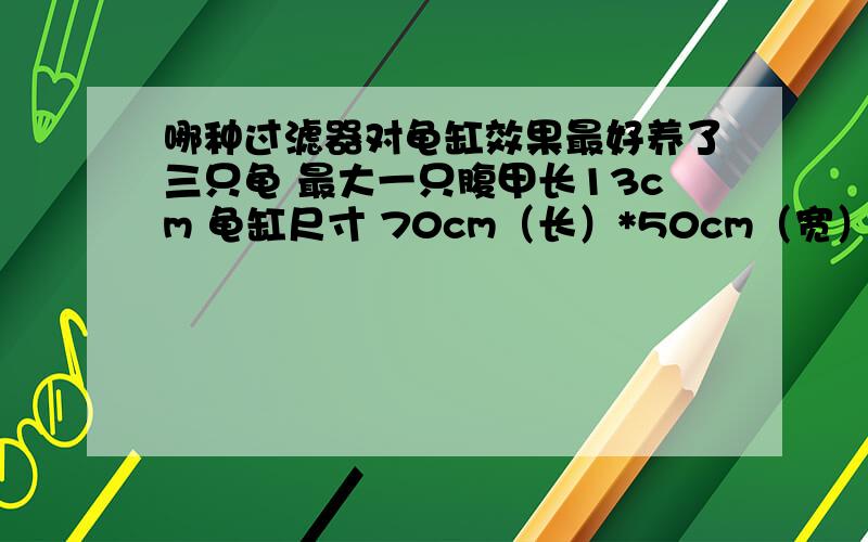 哪种过滤器对龟缸效果最好养了三只龟 最大一只腹甲长13cm 龟缸尺寸 70cm（长）*50cm（宽） 水深8－9cm 请问选用哪种过滤器效果最好 多少功率的 本人比较懒不想经常换水