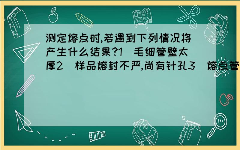 测定熔点时,若遇到下列情况将产生什么结果?1）毛细管壁太厚2）样品熔封不严,尚有针孔3）熔点管不干净4）样品不干燥5）样品不够细,填装不够紧密6）加热速度较快7)重新固化的样品再测熔