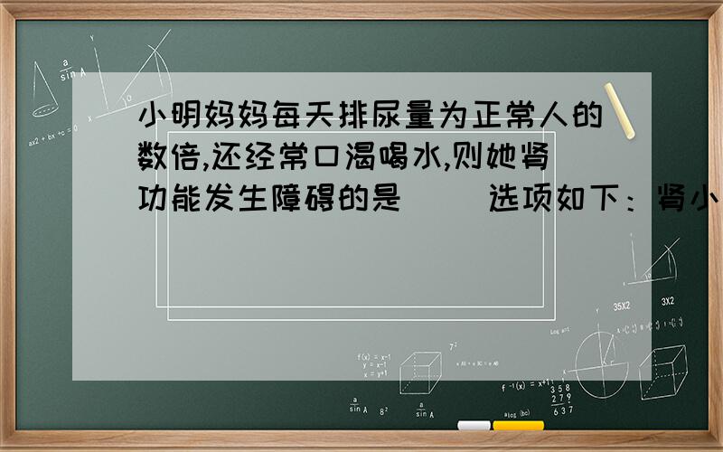 小明妈妈每天排尿量为正常人的数倍,还经常口渴喝水,则她肾功能发生障碍的是（ ）选项如下：肾小球，肾小管，肾小囊，肾小囊腔