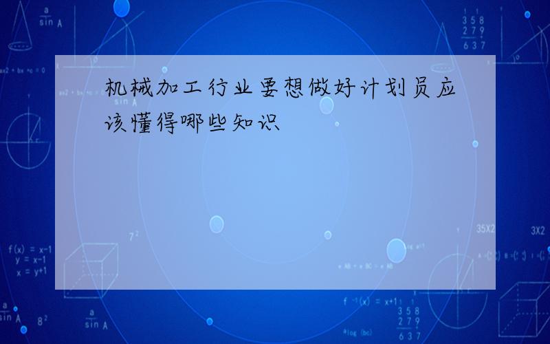 机械加工行业要想做好计划员应该懂得哪些知识