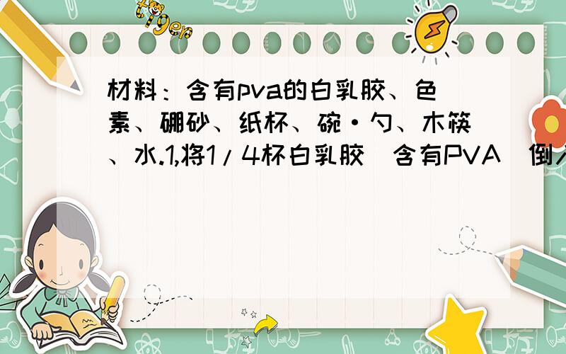 材料：含有pva的白乳胶、色素、硼砂、纸杯、碗·勺、木筷、水.1,将1/4杯白乳胶（含有PVA）倒入碗中,加几滴色素,搅拌成溶液.2,将一勺硼砂倒如1/4杯水中制成溶液,倒入碗中,搅拌几分钟.3,当碗