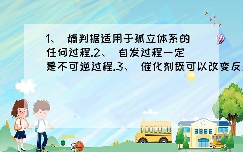 1、 熵判据适用于孤立体系的任何过程.2、 自发过程一定是不可逆过程.3、 催化剂既可以改变反应的活化能,也可以改变反应的平衡常数.4、 理想气体等温混合过程的ΔU=0,ΔS＞0.5、 可逆电池的