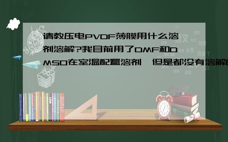 请教压电PVDF薄膜用什么溶剂溶解?我目前用了DMF和DMSO在室温配置溶剂,但是都没有溶解的迹象,求教