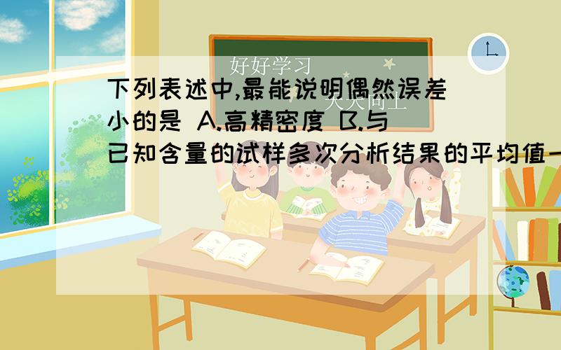 下列表述中,最能说明偶然误差小的是 A.高精密度 B.与已知含量的试样多次分析结果的平均值一C.标准差大 D.仔细校正所用砝码和容量仪器等求解释B为什么不对 不是说多次实验可减小偶然误