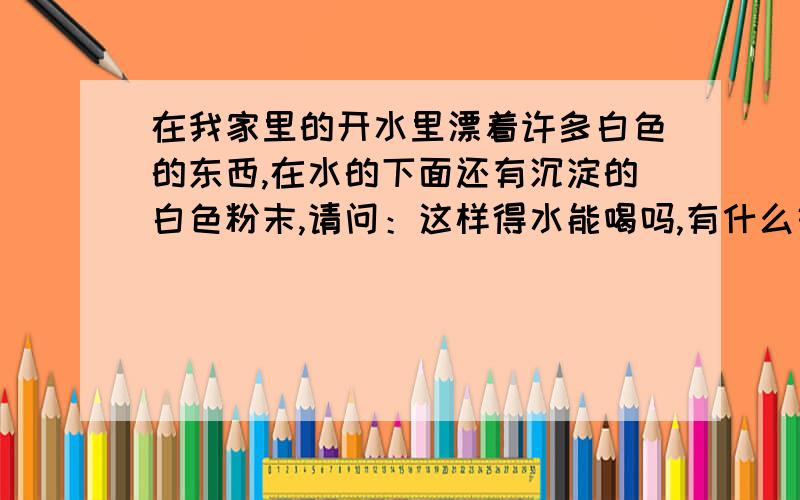 在我家里的开水里漂着许多白色的东西,在水的下面还有沉淀的白色粉末,请问：这样得水能喝吗,有什么好办法解决.