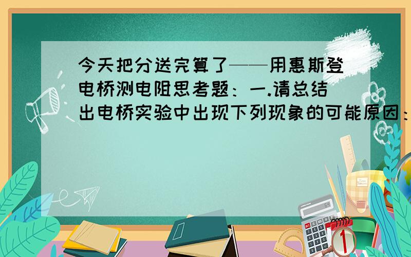 今天把分送完算了——用惠斯登电桥测电阻思考题：一.请总结出电桥实验中出现下列现象的可能原因：1.检流计总往一边偏.2.检流计指针不动.3.调节R的最小档,检流计指针不是偏左就是偏右,