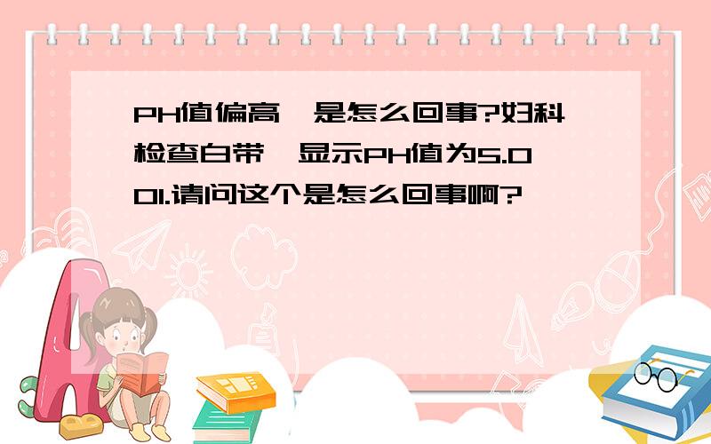 PH值偏高,是怎么回事?妇科检查白带,显示PH值为5.001.请问这个是怎么回事啊?