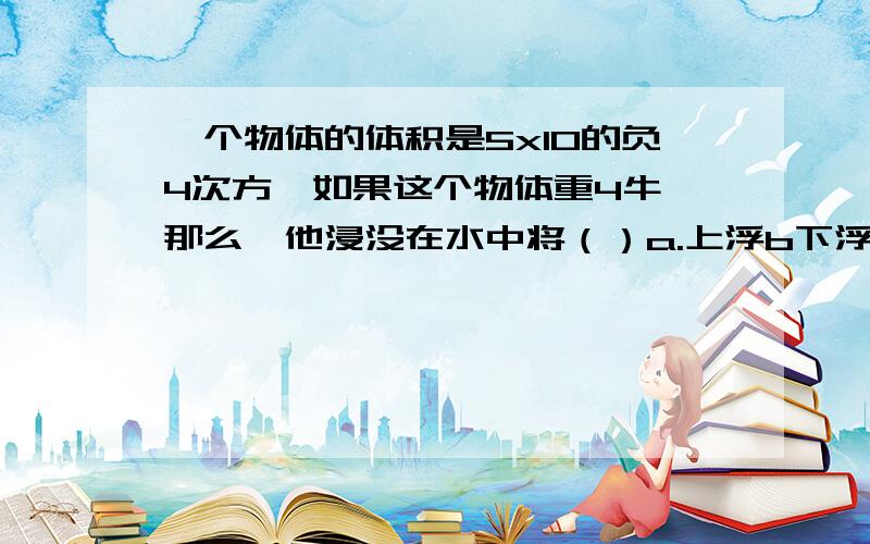 一个物体的体积是5x10的负4次方,如果这个物体重4牛,那么,他浸没在水中将（）a.上浮b下浮