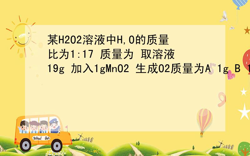 某H2O2溶液中H,O的质量比为1:17 质量为 取溶液19g 加入1gMnO2 生成O2质量为A 1g B 1.6g C8.5g