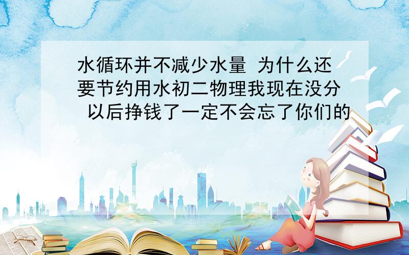 水循环并不减少水量 为什么还要节约用水初二物理我现在没分 以后挣钱了一定不会忘了你们的