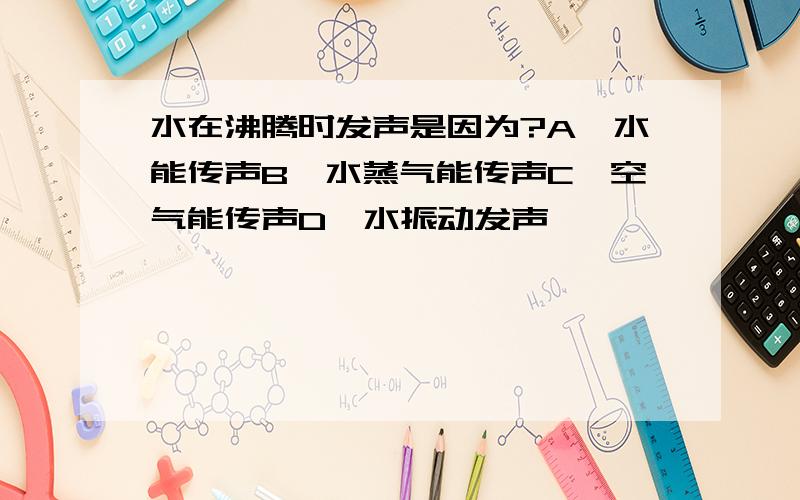 水在沸腾时发声是因为?A,水能传声B,水蒸气能传声C,空气能传声D,水振动发声