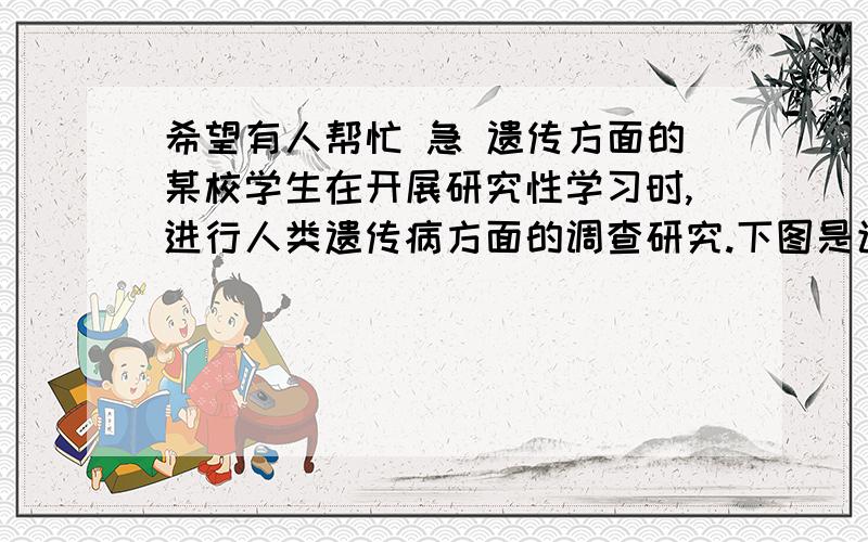 希望有人帮忙 急 遗传方面的某校学生在开展研究性学习时,进行人类遗传病方面的调查研究.下图是该校学生根据调查结果绘制的某种遗传病的家系图(显、隐性基因分别用A、a表示).请分析回