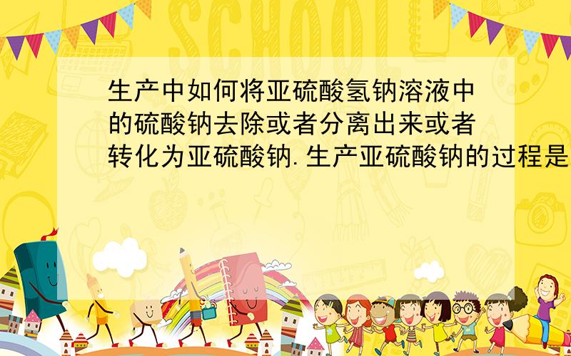 生产中如何将亚硫酸氢钠溶液中的硫酸钠去除或者分离出来或者转化为亚硫酸钠.生产亚硫酸钠的过程是,先用氢氧化钠溶液吸收二氧化硫生成亚硫酸氢钠溶液,然后用再用氢氧化钠中和使亚硫