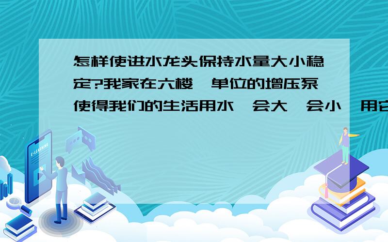 怎样使进水龙头保持水量大小稳定?我家在六楼,单位的增压泵使得我们的生活用水一会大一会小,用它来兑太阳能的热水洗澡时,水一会烫,一会冷.我想在家里的进水处安一个设备,使水量恒定,