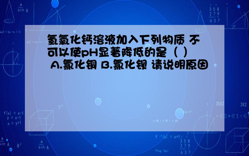 氢氧化钙溶液加入下列物质 不可以使pH显著降低的是（ ） A.氯化铜 B.氯化钡 请说明原因