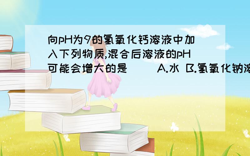 向pH为9的氢氧化钙溶液中加入下列物质,混合后溶液的pH可能会增大的是（ ）A.水 B.氢氧化钠溶液 C.pH为8的石灰水 D.硫酸溶液（请详细说明是选B还是C?为什么?）