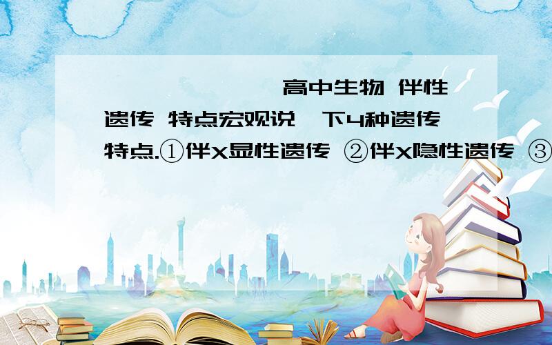 ★☆☆★※→★高中生物 伴性遗传 特点宏观说一下4种遗传特点.①伴X显性遗传 ②伴X隐性遗传 ③常染色体显性遗传 ④常染体隐性遗传.；父亲 ；母亲 ；儿子 ；女儿在这4种中都各自怎样.好