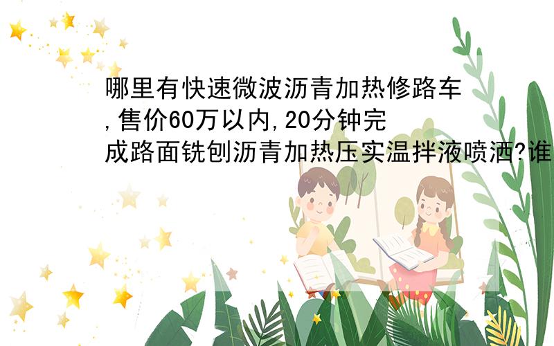 哪里有快速微波沥青加热修路车,售价60万以内,20分钟完成路面铣刨沥青加热压实温拌液喷洒?谁有说声，可以给点回扣