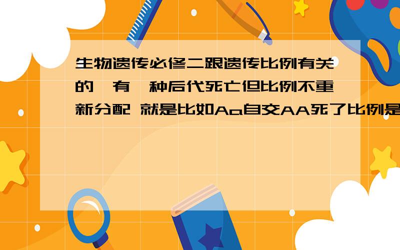 生物遗传必修二跟遗传比例有关的,有一种后代死亡但比例不重新分配 就是比如Aa自交AA死了比例是二分之一Aa和四分之一aa然后重新分配成2比1比例为三分之二和三分之一,然后计算 我想找个