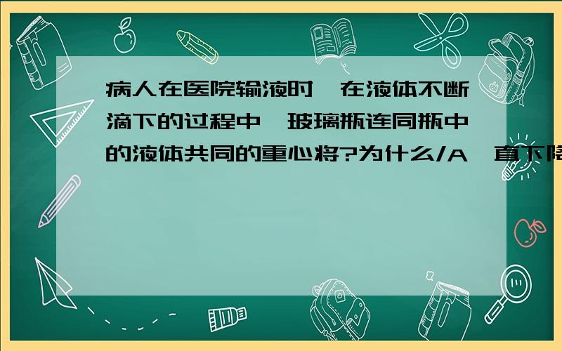 病人在医院输液时,在液体不断滴下的过程中,玻璃瓶连同瓶中的液体共同的重心将?为什么/A一直下降.B一直上升.C先下降后上升.D先上升后下降.