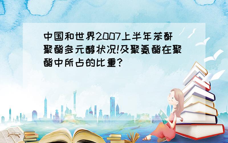 中国和世界2007上半年苯酐聚酯多元醇状况!及聚氨酯在聚酯中所占的比重?