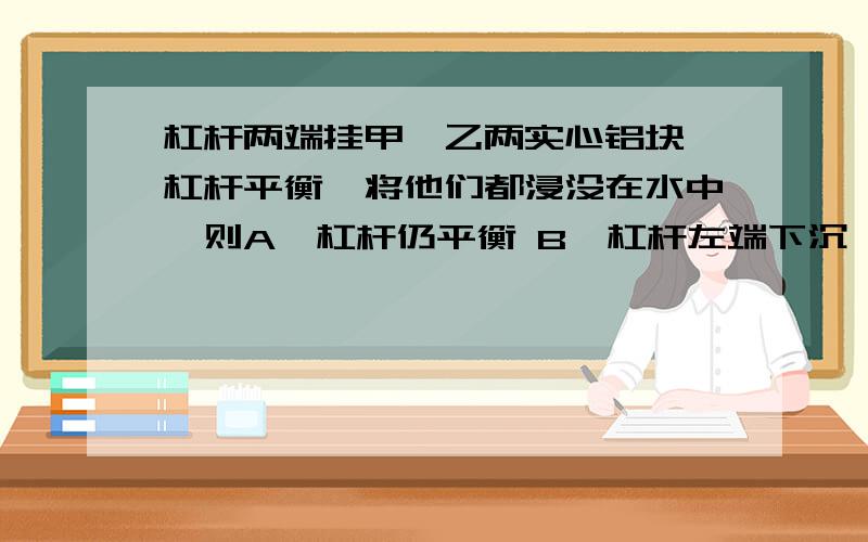 杠杆两端挂甲,乙两实心铝块,杠杆平衡,将他们都浸没在水中,则A、杠杆仍平衡 B、杠杆左端下沉 C、杠杆右端下沉 D、无法判断（甲铝块比乙铝块大 甲离支点的位置比乙近）