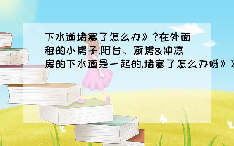 下水道堵塞了怎么办》?在外面租的小房子,阳台、厨房&冲凉房的下水道是一起的,堵塞了怎么办呀》》》》请帮帮忙吧!