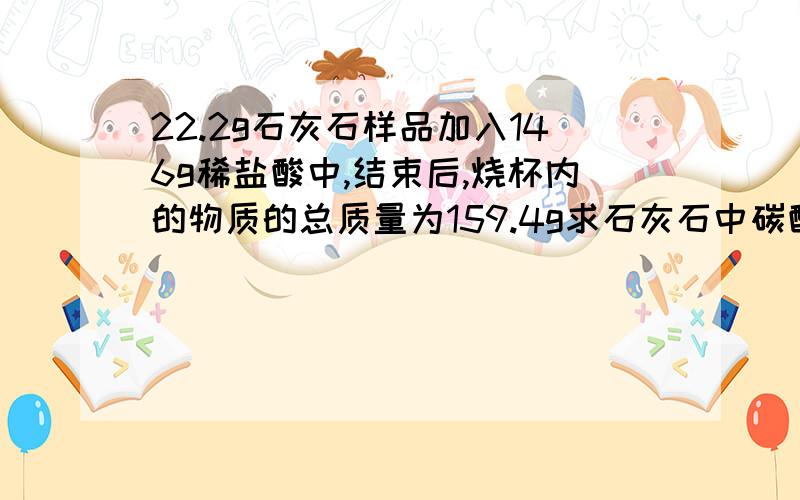 22.2g石灰石样品加入146g稀盐酸中,结束后,烧杯内的物质的总质量为159.4g求石灰石中碳酸钙的质量分数（要写过程,）