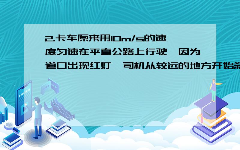 2.卡车原来用10m/s的速度匀速在平直公路上行驶,因为道口出现红灯,司机从较远的地方开始刹车,使卡车匀减速前进.当车减速到2m/s时,交通灯转为绿灯,司机当即放开刹车,并且只用了减速过程的