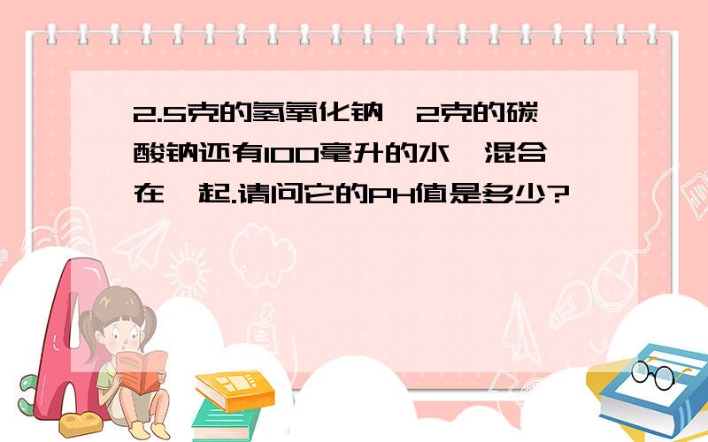 2.5克的氢氧化钠,2克的碳酸钠还有100毫升的水,混合在一起.请问它的PH值是多少?