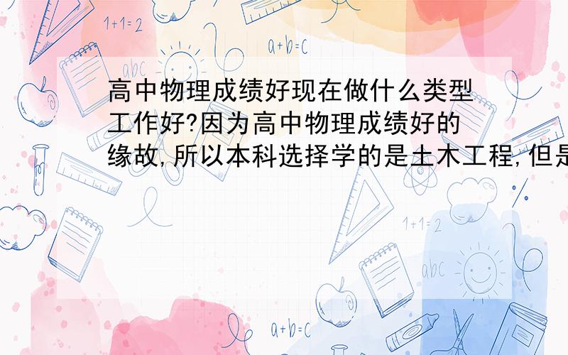 高中物理成绩好现在做什么类型工作好?因为高中物理成绩好的缘故,所以本科选择学的是土木工程,但是对建筑类不感兴趣,现在刚开始工作,不想做建筑类的,请问有什么类型工作适合物理方面