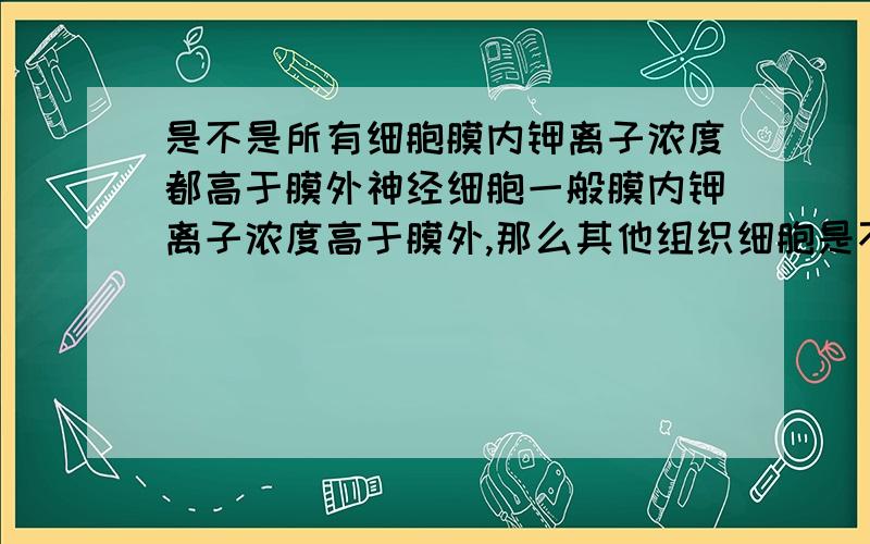 是不是所有细胞膜内钾离子浓度都高于膜外神经细胞一般膜内钾离子浓度高于膜外,那么其他组织细胞是不是也是这样?