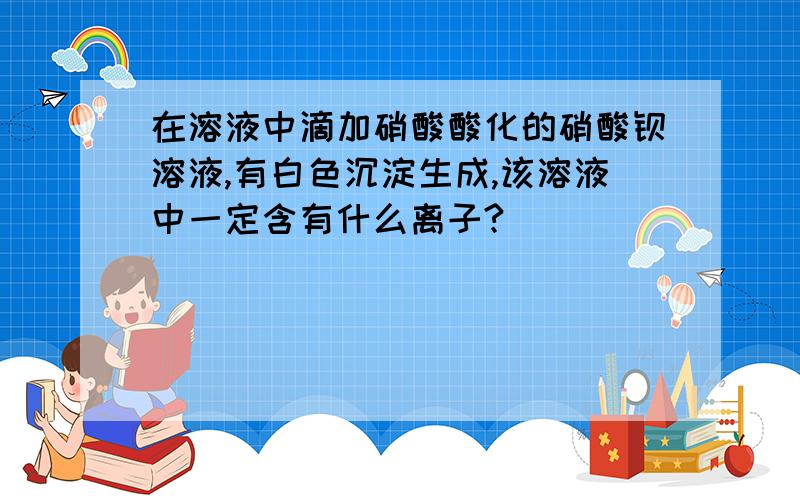 在溶液中滴加硝酸酸化的硝酸钡溶液,有白色沉淀生成,该溶液中一定含有什么离子?