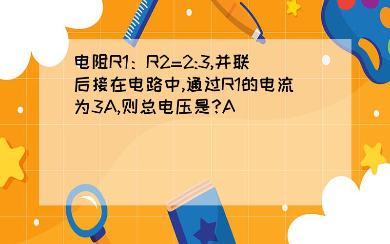 电阻R1：R2=2:3,并联后接在电路中,通过R1的电流为3A,则总电压是?A