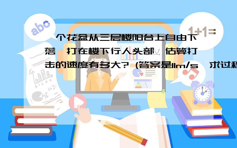 一个花盆从三层楼阳台上自由下落,打在楼下行人头部,估算打击的速度有多大? (答案是11m/s,求过程.)一个花盆从三层楼阳台上自由下落,打在楼下行人头部,估算打击的速度有多大?(答案是11m/s,