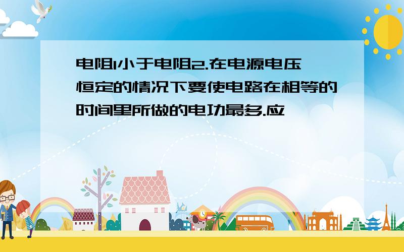 电阻1小于电阻2.在电源电压恒定的情况下要使电路在相等的时间里所做的电功最多.应