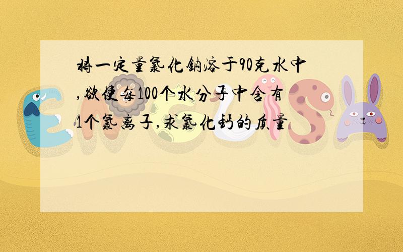 将一定量氯化钠溶于90克水中,欲使每100个水分子中含有1个氯离子,求氯化钙的质量