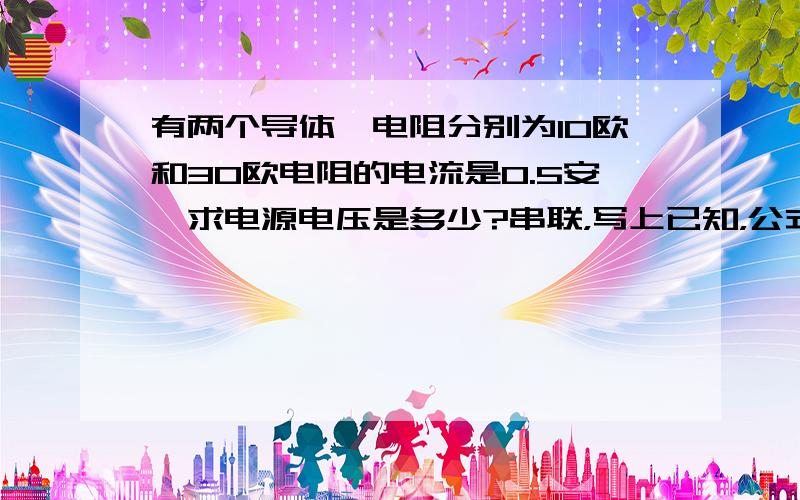 有两个导体,电阻分别为10欧和30欧电阻的电流是0.5安,求电源电压是多少?串联，写上已知，公式，解答 ？补下，两个电阻上的电压分别是多少？串联电路中电阻和电压有什么关系?