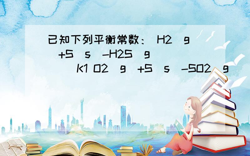 已知下列平衡常数： H2(g)+S(s)-H2S(g)      K1 O2(g)+S(s)-SO2(g)     K2 求反应H2(g)+SO2(g)-O2(g)+H...已知下列平衡常数：H2(g)+S(s)-H2S(g)      K1O2(g)+S(s)-SO2(g)     K2求反应H2(g)+SO2(g)-O2(g)+H2S(g)的平衡常数K3