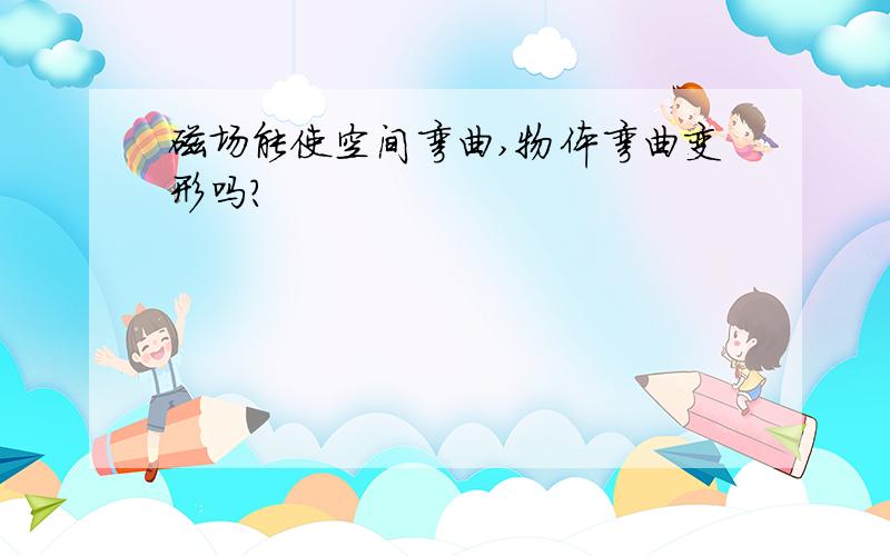 磁场能使空间弯曲,物体弯曲变形吗?