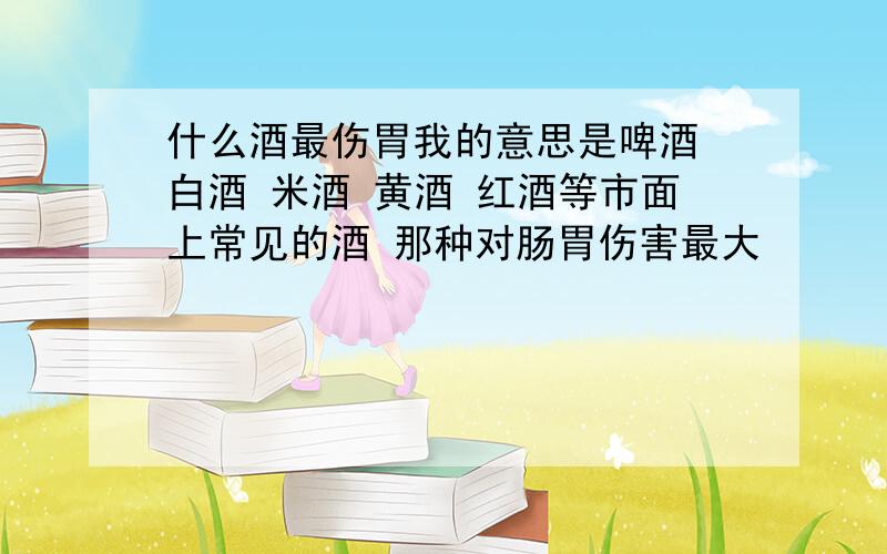 什么酒最伤胃我的意思是啤酒 白酒 米酒 黄酒 红酒等市面上常见的酒 那种对肠胃伤害最大