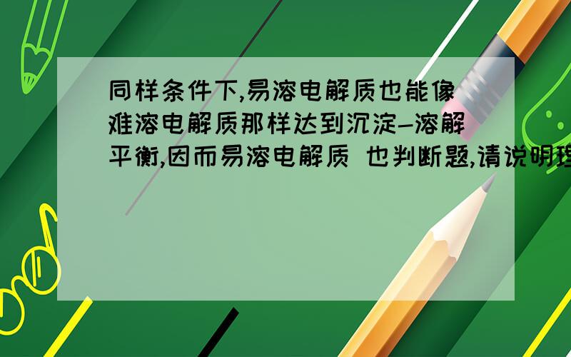 同样条件下,易溶电解质也能像难溶电解质那样达到沉淀-溶解平衡,因而易溶电解质 也判断题,请说明理由：1向难溶电解质的饱和溶液中,适量加入含有共同离子的另一种强电解质,可使难溶电