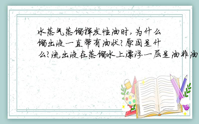 水蒸气蒸馏挥发性油时,为什么馏出液一直带有油状?原因是什么?流出液在蒸馏水上漂浮一层是油非油的物资是什么?一直都感觉没蒸馏完?